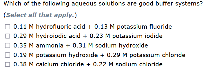 Which of the following aqueous solutions are good buffer systems?
(Select all that apply.)
☐0.11 M hydrofluoric acid + 0.13 M potassium fluoride
☐ 0.29 M hydroiodic acid + 0.23 M potassium iodide
0.35 M ammonia + 0.31 M sodium hydroxide
0.19 M potassium hydroxide + 0.29 M potassium chloride
0.38 M calcium chloride + 0.22 M sodium chloride