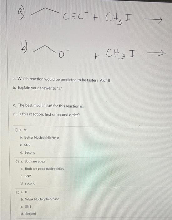 a
CECT + CH₂ I
0
+ CH 3 I
a. Which reaction would be predicted to be faster? A or B
b. Explain your answer to "a."
c. The best mechanism for this reaction is:
d. Is this reaction, first or second order?
O a. A
b.
Nucleophile/base
c. SN2
d. Second
a. Both are equal
b. Both are good nucleophiles
C. SN2
d. second
a. B
b. Weak Nucleophile/base
c. SN1
d. Second