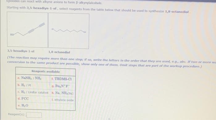 Epoxides can react with alkyne anions to form B-alkynylalcohols.
Starting with 3,5-hexadiyn-1-ol, select reagents from the table below that should be used to synthesize 1,8-octanediol.
3,5-hexadiyn-1-ol
1,8-octanediol
(The reaction may require more than one step; if so, write the letters in the order that they are used, e.g., abc. If two or more wa
conversion to the same product are possible, show only one of them. Omit steps that are part of the workup procedure.)
Reagents
available
a. NaNH, / NH,
1. TBDMS-CI
b. H₂/Pt
9. Bu,N* F
c. H₂ / Lindlar catalyst h. Na, NH (liq)
d. PCC
i. ethylene axide
e. H₂O
Reagent(s):