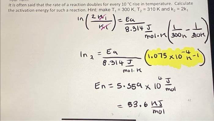 It is often said that the rate of a reaction doubles for every 10 °C rise in temperature. Calculate
the activation energy for such a reaction. Hint: make T₁ = 300 K, T₂ = 310 K and k₂ = 2k₁
in (2014)
= Ea
8.314 J
mol.
mol. 300h 310k,
(Ain)
In 2
= Ea
-4
8.314 I (1.075 x 10 4 -1)
J
mol. K
J
En = 5.359 x 10
mol
53.6 иг
1
mol
01