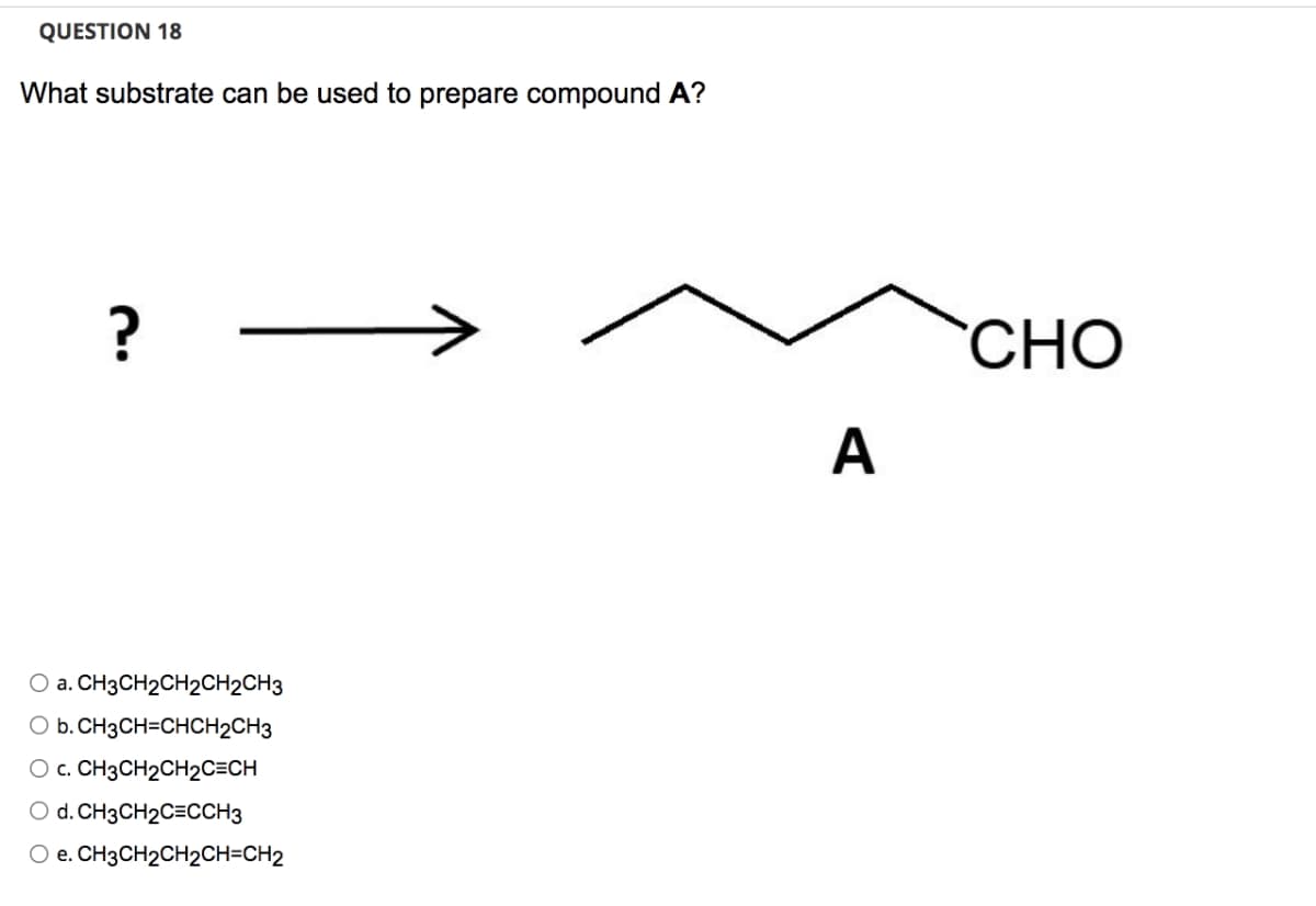 QUESTION 18
What substrate can be used to prepare compound A?
?
O a. CH3CH₂CH2CH2CH3
O b. CH3CH=CHCH2CH3
O c. CH3CH₂CH2C=CH
O d. CH3CH₂C=CCH3
O e. CH3CH₂CH₂CH=CH2
A
CHO