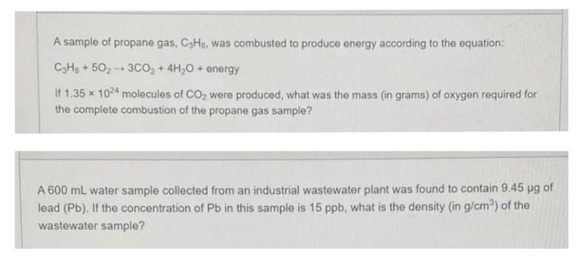 A sample of propane gas, C3Hs, was combusted to produce energy according to the equation:
C3H8+5023CO2 + 4H₂O + energy
If 1.35 x 1024 molecules of CO₂ were produced, what was the mass (in grams) of oxygen required for
the complete combustion of the propane gas sample?
A 600 mL water sample collected from an industrial wastewater plant was found to contain 9.45 ug of
lead (Pb). If the concentration of Pb in this sample is 15 ppb, what is the density (in g/cm³) of the
wastewater sample?