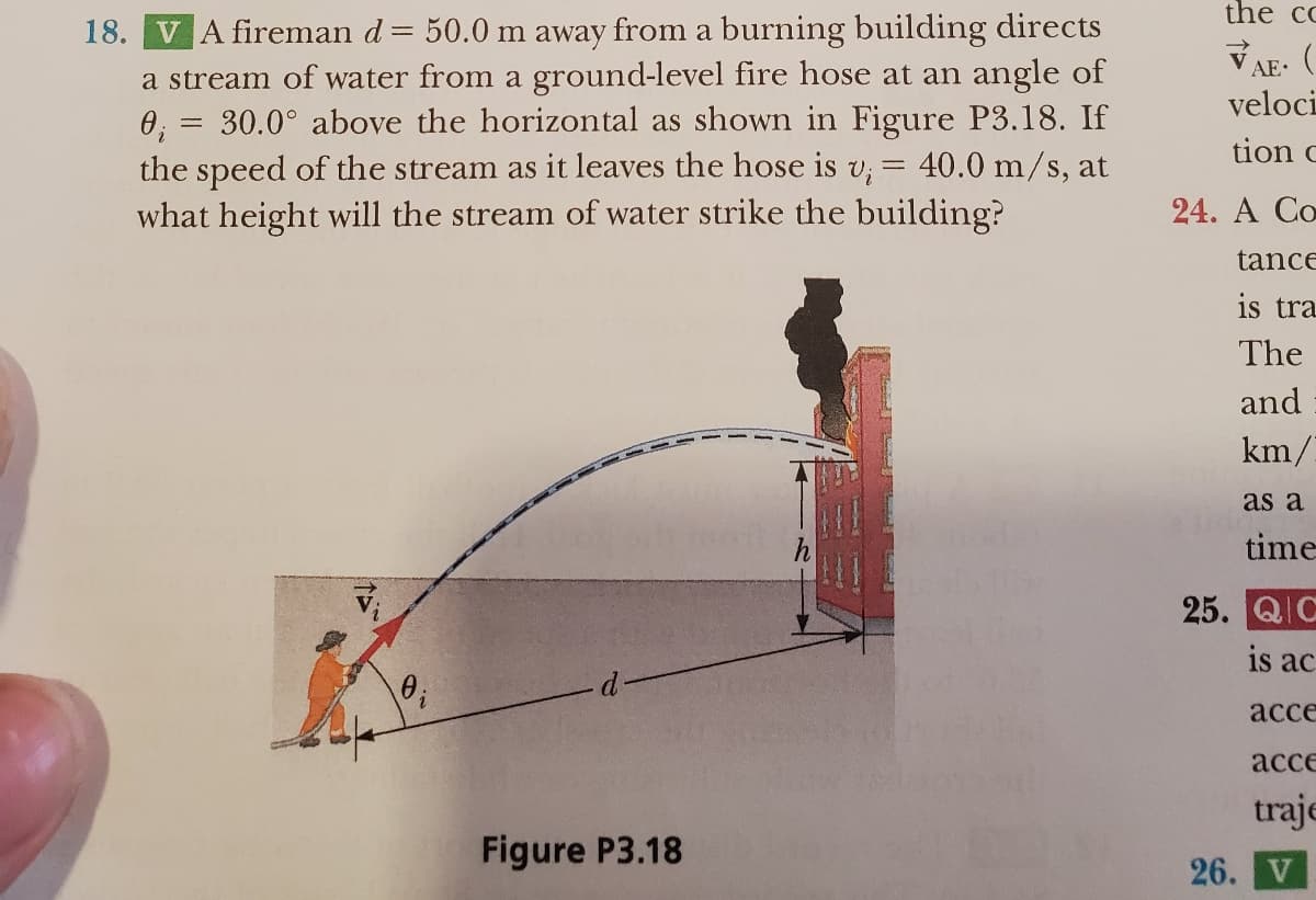 18. VA fireman d = 50.0 m away from a burning building directs
a stream of water from a ground-level fire hose at an angle of
0₁ = 30.0° above the horizontal as shown in Figure P3.18. If
the speed of the stream as it leaves the hose is v₁ = 40.0 m/s, at
what height will the stream of water strike the building?
Figure P3.18
the cc
VAE. (
veloci
tion c
24. A Co
tance
is tra
The
and
km/
as a
time
Ind
25. QIC
is ac
acce
acce
traje
26. V