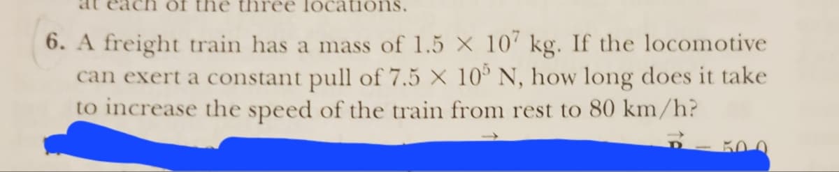 of th three locations.
6. A freight train has a mass of 1.5 X 107 kg. If the locomotive
can exert a constant pull of 7.5 X 105 N, how long does it take
to increase the speed of the train from rest to 80 km/h?
