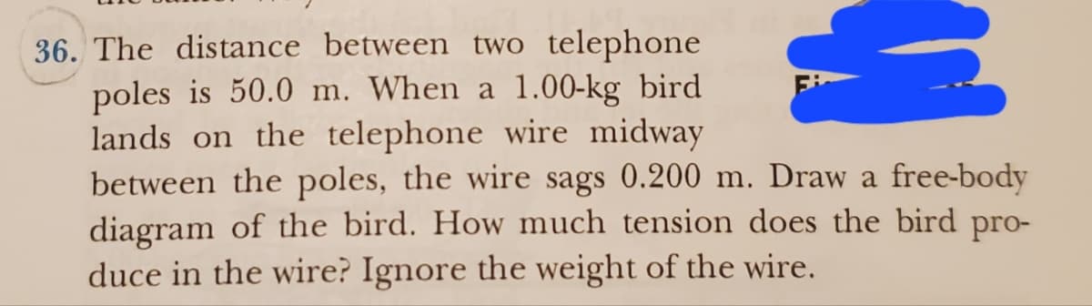 36. The distance between two telephone
poles is 50.0 m. When a 1.00-kg bird
lands on the telephone wire midway
M
between the poles, the wire sags 0.200 m. Draw a free-body
diagram of the bird. How much tension does the bird pro-
duce in the wire? Ignore the weight of the wire.