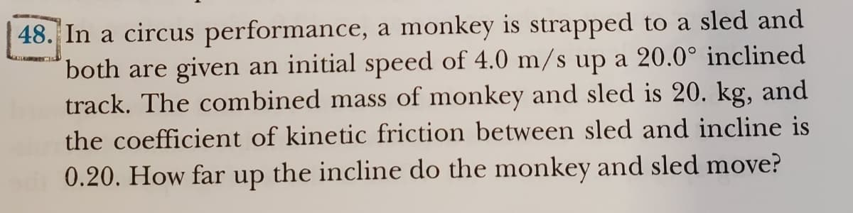 48. In a circus performance, a monkey is strapped to a sled and
both are given an initial speed of 4.0 m/s up a 20.0° inclined
track. The combined mass of monkey and sled is 20. kg, and
the coefficient of kinetic friction between sled and incline is
0.20. How far up the incline do the monkey and sled move?