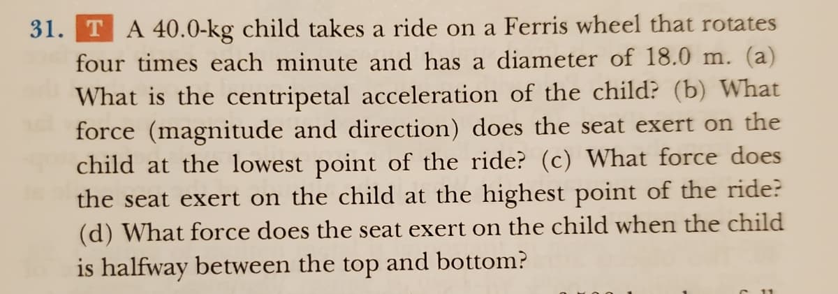 31. TA 40.0-kg child takes a ride on a Ferris wheel that rotates
four times each minute and has a diameter of 18.0 m. (a)
What is the centripetal acceleration of the child? (b) What
force (magnitude and direction) does the seat exert on the
child at the lowest point of the ride? (c) What force does
the seat exert on the child at the highest point of the ride?
(d) What force does the seat exert on the child when the child
is halfway between the top and bottom?
