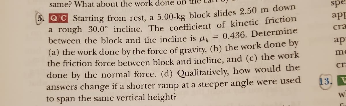 same? What about the work done on
5. QC Starting from rest, a 5.00-kg block slides 2.50 m down
a rough 30.0° incline. The coefficient of kinetic friction
between the block and the incline is k
(a) the work done by the force of gravity, (b) the work done by
the friction force between block and incline, and (c) the work
done by the normal force. (d) Qualitatively, how would the
answers change if a shorter ramp at a steeper angle were used
to span the same vertical height?
=
= 0.436. Determine
spe
app
cra
ap
mc
cr:
13. V
W.
C