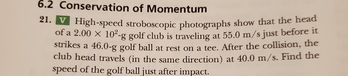 6.2 Conservation of Momentum
21. V High-speed stroboscopic photographs show that the head
of a 2.00 × 10²-g golf club is traveling at 55.0 m/s just before it
strikes a 46.0-g golf ball at rest on a tee. After the collision, the
club head travels (in the same direction) at 40.0 m/s. Find the
speed of the golf ball just after impact.