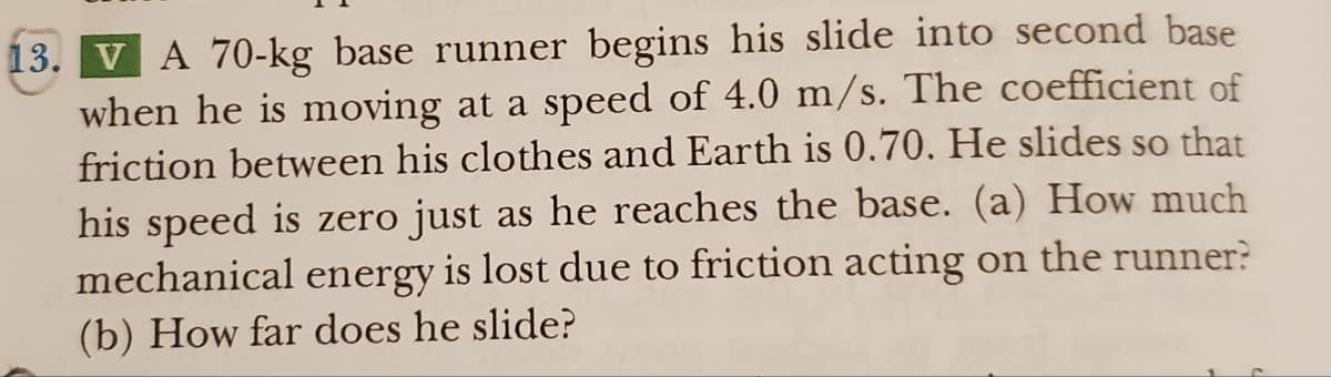 13. V A 70-kg base runner begins his slide into second base
when he is moving at a speed of 4.0 m/s. The coefficient of
friction between his clothes and Earth is 0.70. He slides so that
his speed is zero just as he reaches the base. (a) How much
mechanical energy is lost due to friction acting on the runner?
(b) How far does he slide?
