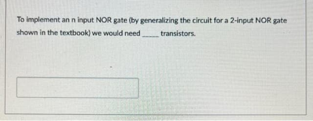 To implement an n input NOR gate (by generalizing the circuit for a 2-input NOR gate
shown in the textbook) we would need
transistors.
