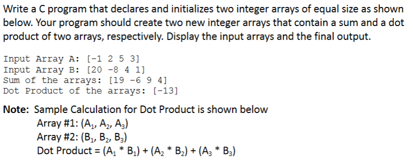 Write a C program that declares and initializes two integer arrays of equal size as shown
below. Your program should create two new integer arrays that contain a sum and a dot
product of two arrays, respectively. Display the input arrays and the final output.
Input Array A: [-1 2 5 3]
Input Array B: [20 -8 4 1]
Sum of the arrays: [19 -6 9 4]
Dot Product of the arrays: [-13]
Note: Sample Calculation for Dot Product is shown below
Array #1: (A,, A2, A3)
Array #2: (B,, В,, В,)
Dot Product = (A, * B1) + (A, * B,) + (A3 * B3)
%3D
