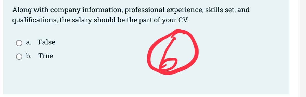 Along with company information, professional experience, skills set, and
qualifications, the salary should be the part of your CV.
6
a. False
b. True