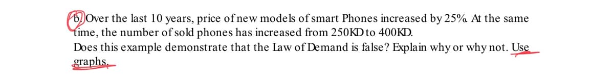Over the last 10 years, price of new models of smart Phones increased by 25%. At the same
time, the number of sold phones has increased from 250KD to 400KD.
Does this example demonstrate that the Law of Demand is false? Explain why or why not. Use
graphs.