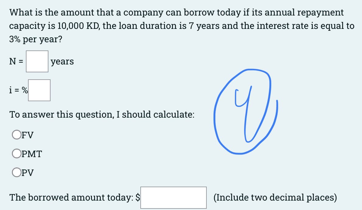 What is the amount that a company can borrow today if its annual repayment
capacity is 10,000 KD, the loan duration is 7 years and the interest rate is equal to
3% per year?
N =
i = %
years
To answer this question, I should calculate:
OFV
OPMT
OPV
The borrowed amount today: $
V
(Include two decimal places)