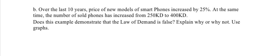 b. Over the last 10 years, price of new models of smart Phones increased by 25%. At the same
time, the number of sold phones has increased from 250KD to 400KD.
Does this example demonstrate that the Law of Demand is false? Explain why or why not. Use
graphs.