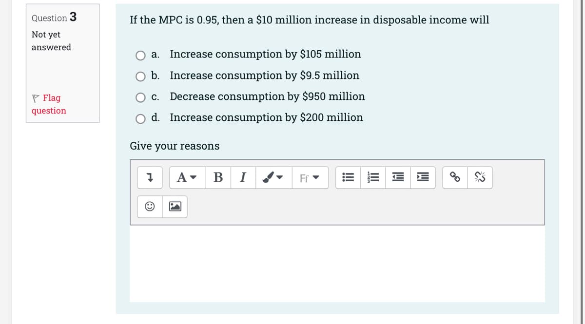 Question 3
Not yet
answered
Flag
question.
If the MPC is 0.95, then a $10 million increase in disposable income will
a. Increase consumption by $105 million
b. Increase consumption by $9.5 million
C. Decrease consumption by $950 million
d. Increase consumption by $200 million
Give your reasons
Į A▾ B I
Ff ▾
!!!
回