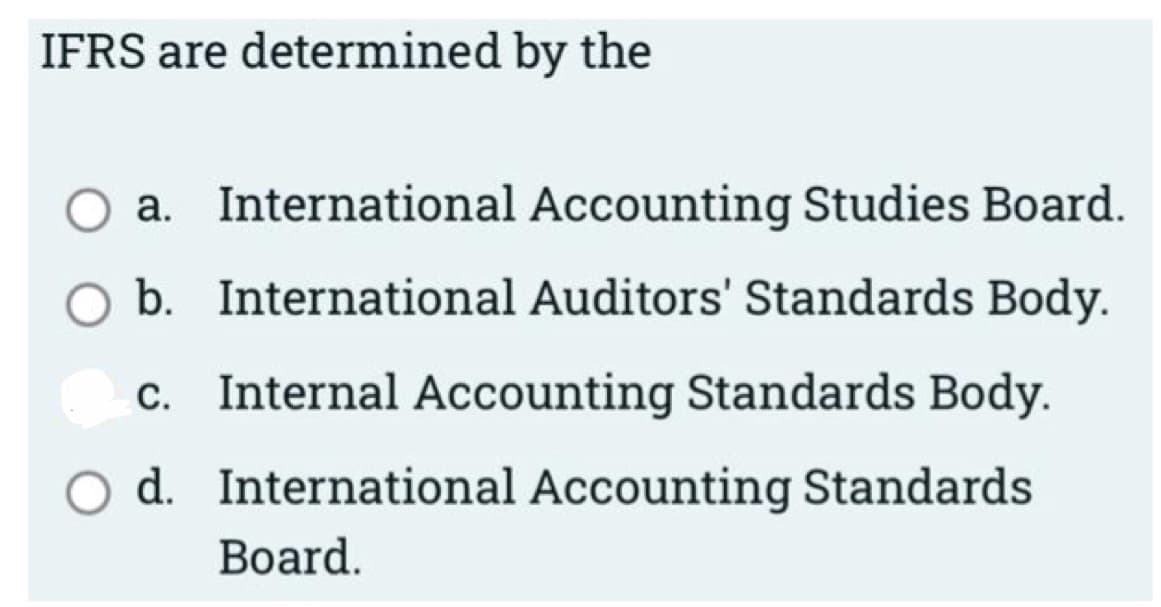 IFRS are determined by the
a. International Accounting Studies Board.
b. International Auditors' Standards Body.
Internal Accounting Standards Body.
d. International Accounting Standards
Board.
