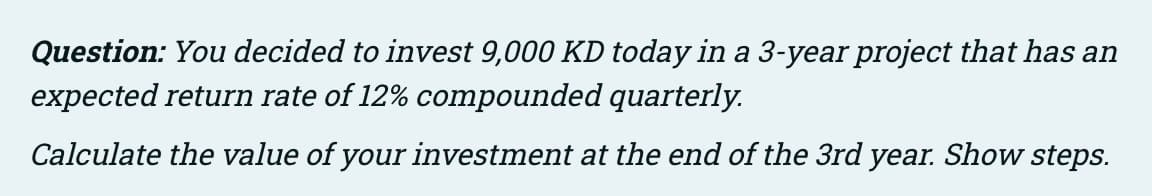Question: You decided to invest 9,000 KD today in a 3-year project that has an
expected return rate of 12% compounded quarterly.
Calculate the value of your investment at the end of the 3rd year. Show steps.