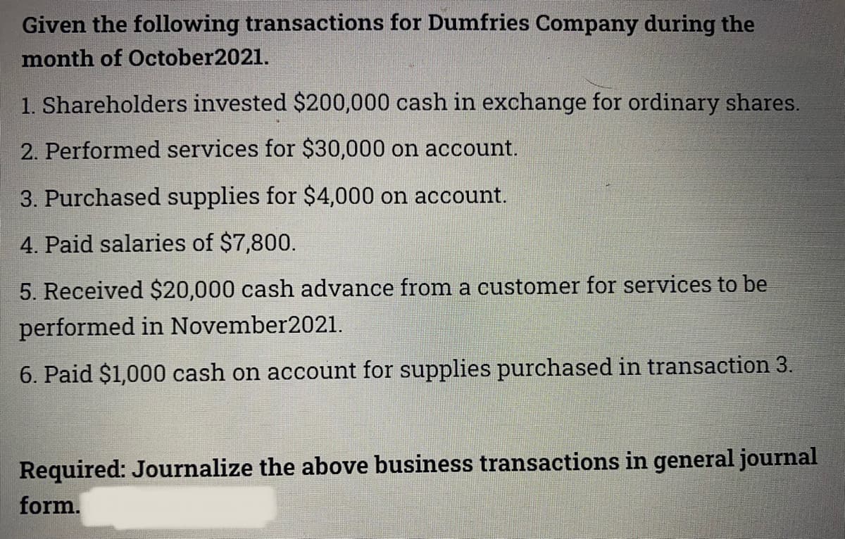 Given the following transactions for Dumfries Company during the
month of October2021.
1. Shareholders invested $200,000 cash in exchange for ordinary shares.
2. Performed services for $30,000 on account.
3. Purchased supplies for $4,000 on account.
4. Paid salaries of $7,800.
5. Received $20,000 cash advance from a customer for services to be
performed in November2021.
6. Paid $1,000 cash on account for supplies purchased in transaction 3.
Required: Journalize the above business transactions in general journal
form.
