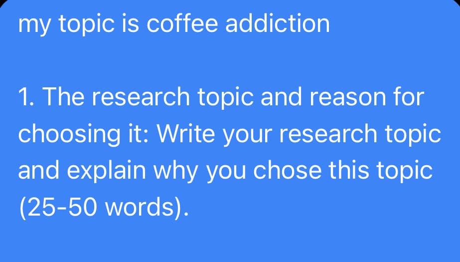 my topic is coffee addiction
1. The research topic and reason for
choosing it: Write your research topic
and explain why you chose this topic
(25-50 words).
