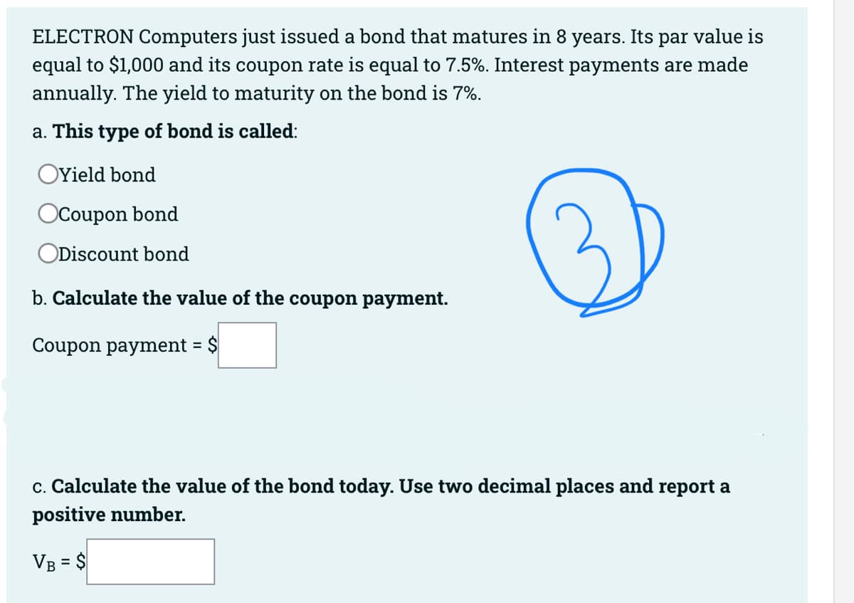 ELECTRON Computers just issued a bond that matures in 8 years. Its par value is
equal to $1,000 and its coupon rate is equal to 7.5%. Interest payments are made
annually. The yield to maturity on the bond is 7%.
a. This type of bond is called:
OYield bond
OCoupon bond
ODiscount bond
b. Calculate the value of the coupon payment.
Coupon payment = $
c. Calculate the value of the bond today. Use two decimal places and report a
positive number.
VB = $