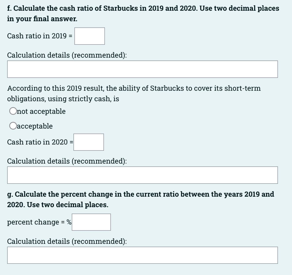 f. Calculate the cash ratio of Starbucks in 2019 and 2020. Use two decimal places
in your final answer.
Cash ratio in 2019 =
Calculation details (recommended):
According to this 2019 result, the ability of Starbucks to cover its short-term
obligations, using strictly cash, is
Onot acceptable
Oacceptable
Cash ratio in 2020 =
Calculation details (recommended):
g. Calculate the percent change in the current ratio between the years 2019 and
2020. Use two decimal places.
percent change = %
Calculation details (recommended):