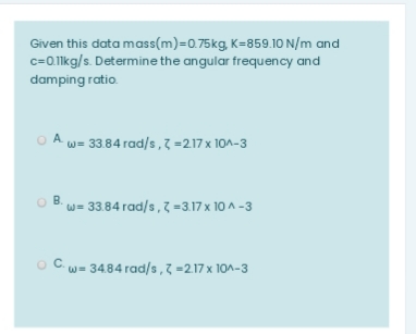 Given this data mass(m)=0.75kg, K=859.10 N/m and
c=0.lkg/s. Determine the angular frequency and
damping ratio.
O A w= 33.84 rad/s,7 =217x 10A-3
B.
w= 33.84 rad/s, 7 =3.17 x 10 A -3
OC.
w= 3484 rad/s, 7 =217 x 10^-3
