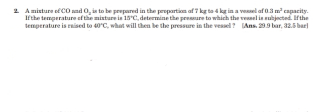 2. A mixture of CO and O, is to be prepared in the proportion of 7 kg to 4 kg in a vessel of 0.3 m³ capacity.
Ifthe temperature of the mixture is 15°C, determine the pressure to which the vessel is subjected. Ifthe
temperature is raised to 40°C, what will then be the pressure in the vessel ? [Ans. 29.9 bar, 32.5 bar]
