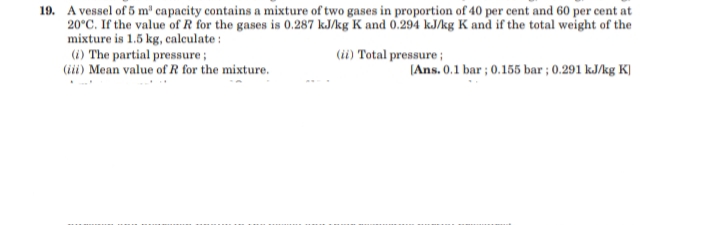 19. A vessel of 5 m" capacity contains a mixture of two gases in proportion of 40 per cent and 60 per cent at
20°C. If the value of R for the gases is 0.287 kJ/kg K and 0.294 kJ/kg K and if the total weight of the
mixture is 1.5 kg, calculate:
(i) The partial pressure;
(iii) Mean value of R for the mixture.
(ii) Total pressure;
|Ans. 0.1 bar ; 0.155 bar ; 0.291 kJ/kg K]
