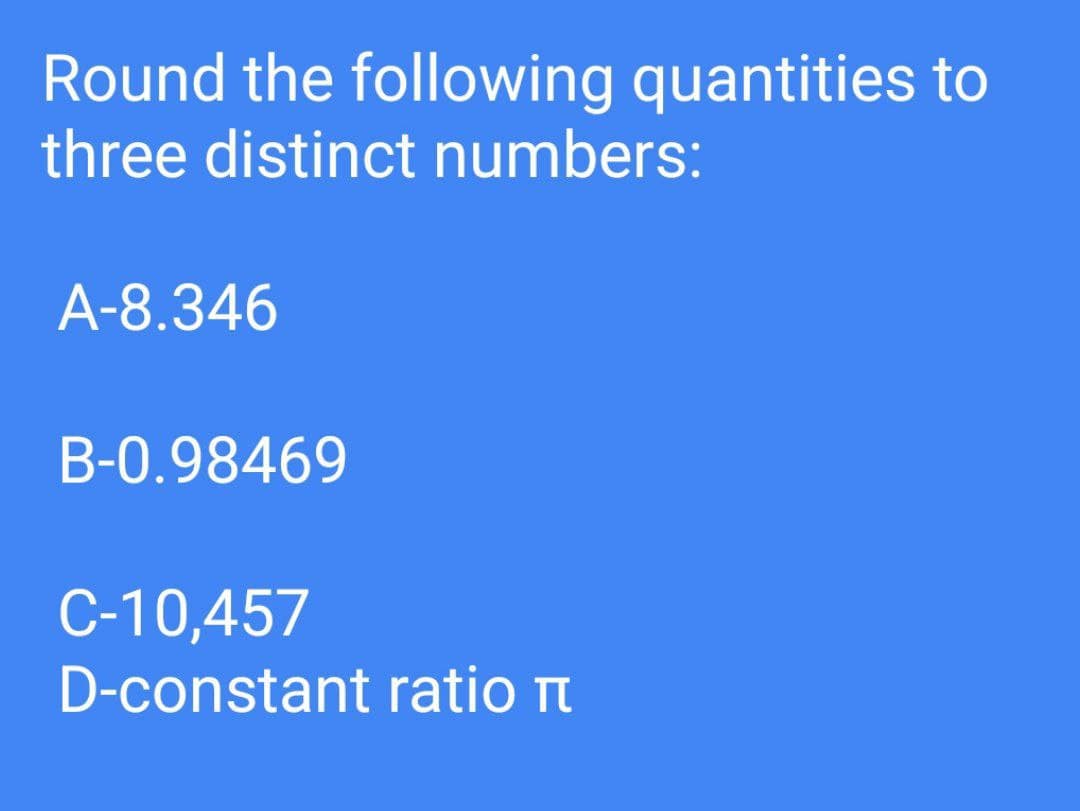 Round the following quantities to
three distinct numbers:
A-8.346
B-0.98469
C-10,457
D-constant ratio
