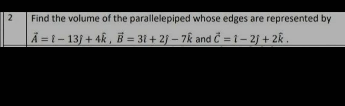 2
Find the volume of the parallelepiped whose edges are represented by
A =î - 13ĵ+ 4k, B = 31+2j-7k and C = -2; + 2k.