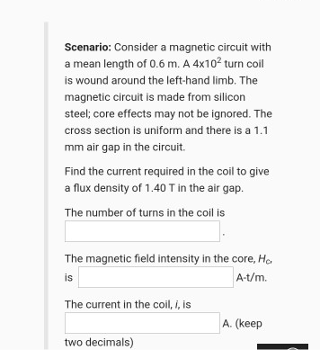 Scenario: Consider a magnetic circuit with
a mean length of 0.6 m. A 4x10? turn coil
is wound around the left-hand limb. The
magnetic circuit is made from silicon
steel; core effects may not be ignored. The
cross section is uniform and there is a 1.1
mm air gap in the circuit.
Find the current required in the coil to give
a flux density of 1.40 T in the air gap.
The number of turns in the coil is
The magnetic field intensity in the core, He.
is
A-t/m.
The current in the coil, i, is
A. (keep
two decimals)
