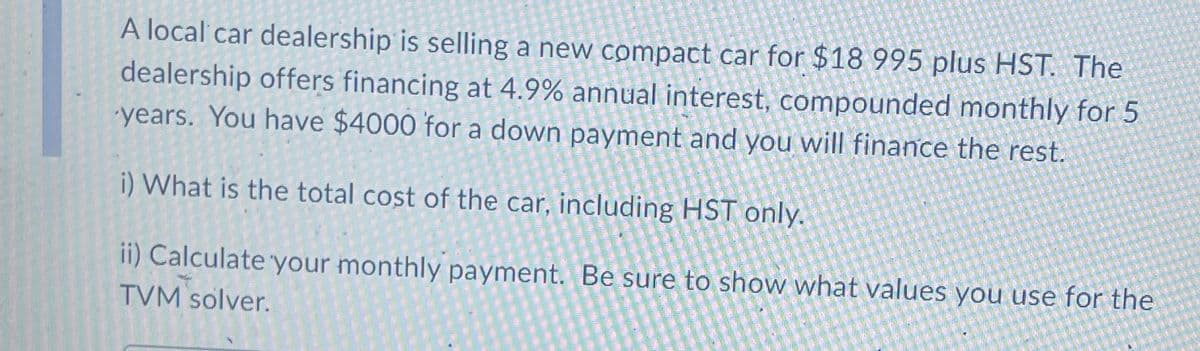 A local car dealership is selling a new compact car for $18 995 plus HST. The
dealership offers financing at 4.9% annual interest, compounded monthly for 5
years. You have $4000 for a down payment and you will finance the rest.
i) What is the total cost of the car, including HST only.
ii) Calculate your monthly payment. Be sure to show what values you use for the
TVM solver.