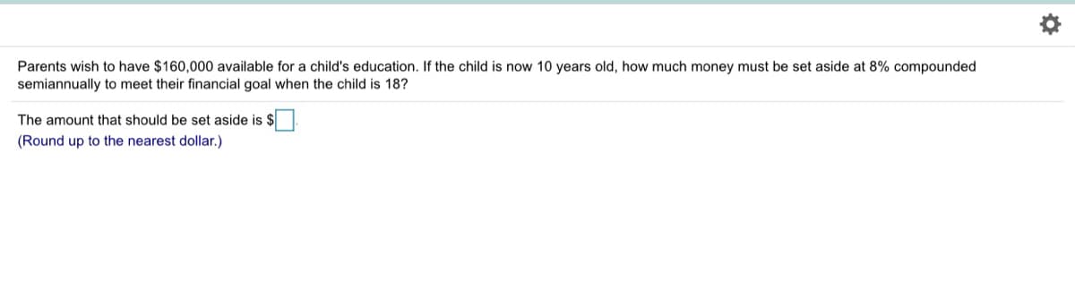 Parents wish to have $160,000 available for a child's education. If the child is now 10 years old, how much money must be set aside at 8% compounded
semiannually to meet their financial goal when the child is 18?
The amount that should be set aside is $.
(Round up to the nearest dollar.)
