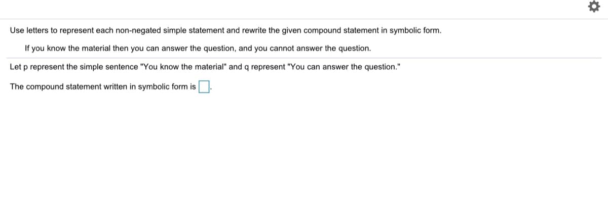 Use letters to represent each non-negated simple statement and rewrite the given compound statement in symbolic form.
If you know the material then you can answer the question, and you cannot answer the question.
Let p represent the simple sentence "You know the material" and q represent "You can answer the question."
The compound statement written in symbolic form is.

