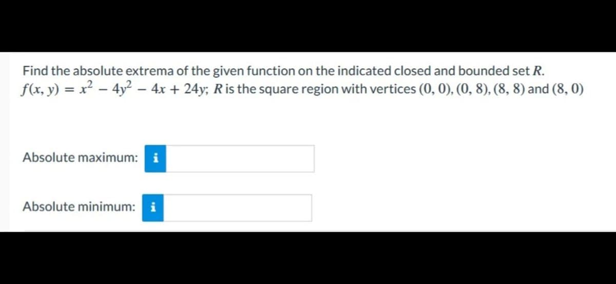 Find the absolute extrema of the given function on the indicated closed and bounded set R.
ƒ(x, y) = x² − 4y² − 4x + 24y; R is the square region with vertices (0, 0), (0, 8), (8, 8) and (8, 0)
Absolute maximum: i
Absolute minimum: i
