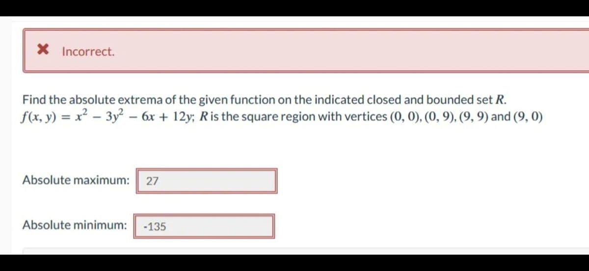 * Incorrect.
Find the absolute extrema of the given function on the indicated closed and bounded set R.
f(x, y) = x² - 3y² - 6x +12y; R is the square region with vertices (0, 0), (0, 9), (9, 9) and (9, 0)
Absolute maximum: 27
Absolute minimum: -135