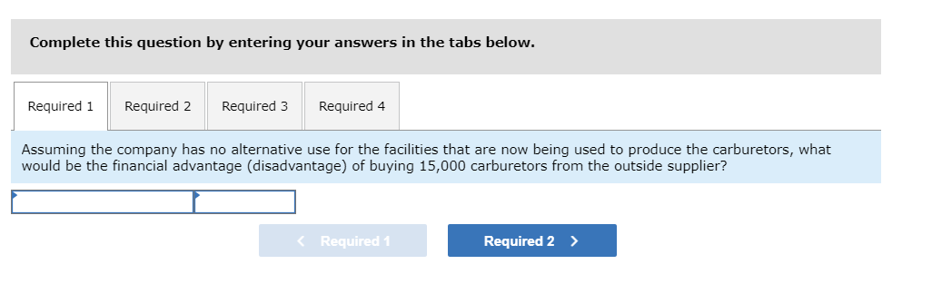 Complete this question by entering your answers in the tabs below.
Required 1
Required 2
Required 3
Required 4
Assuming the company has no alternative use for the facilities that are now being used to produce the carburetors, what
would be the financial advantage (disadvantage) of buying 15,000 carburetors from the outside supplier?
< Required 1
Required 2
>
