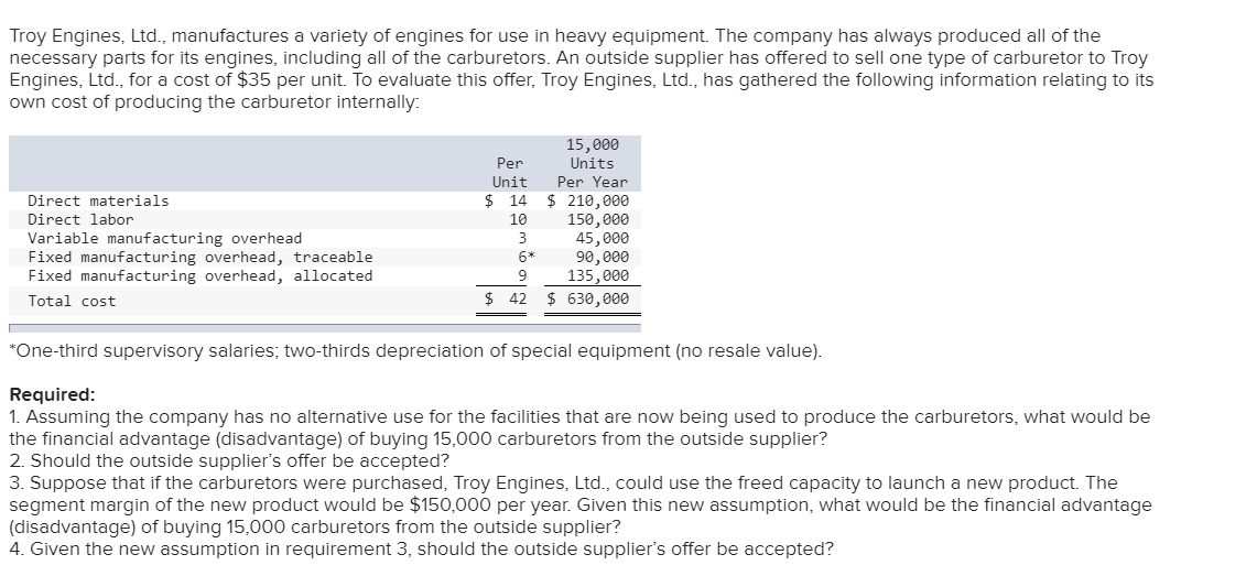Troy Engines, Ltd., manufactures a variety of engines for use in heavy equipment. The company has always produced all of the
necessary parts for its engines, including all of the carburetors. An outside supplier has offered to sell one type of carburetor to Troy
Engines, Ltd., for a cost of $35 per unit. To evaluate this offer, Troy Engines, Ltd., has gathered the following information relating to its
own cost of producing the carburetor internally:
15,000
Per
Units
Per Year
Unit
$ 14
$ 210,000
150,000
45,000
90,000
135,000
$ 630,000
Direct materials
Direct labor
10
Variable manufacturing overhead
Fixed manufacturing overhead, traceable
Fixed manufacturing overhead, allocated
3
6*
Total cost
$ 42
*One-third supervisory salaries; two-thirds depreciation of special equipment (no resale value).
Required:
1. Assuming the company has no alternative use for the facilities that are now being used to produce the carburetors, what would be
the financial advantage (disadvantage) of buying 15,000 carburetors from the outside supplier?
2. Should the outside supplier's offer be accepted?
3. Suppose that if the carburetors were purchased, Troy Engines, Ltd., could use the freed capacity to launch a new product. The
segment margin of the new product would be $150,000 per year. Given this new assumption, what would be the financial advantage
(disadvantage) of buying 15,000 carburetors from the outside supplier?
4. Given the new assumption in requirement 3, should the outside supplier's offer be accepted?
