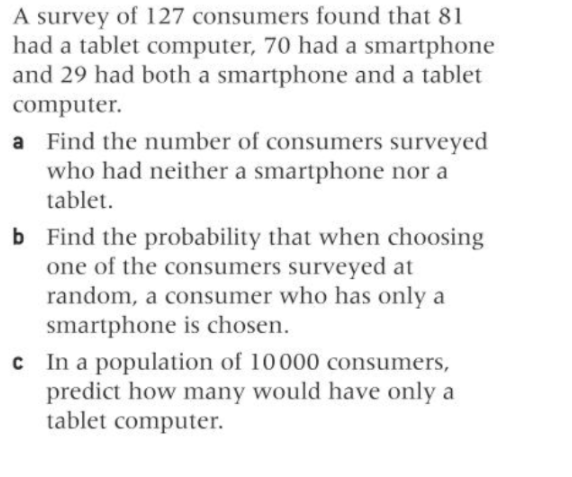 A survey of 127 consumers found that 81
had a tablet computer, 70 had a smartphone
and 29 had both a smartphone and a tablet
computer.
a Find the number of consumers surveyed
who had neither a smartphone nor a
tablet.
b Find the probability that when choosing
one of the consumers surveyed at
random, a consumer who has only a
smartphone is chosen.
c In a population of 10000 consumers,
predict how many would have only a
tablet computer.
