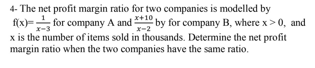 4- The net profit margin ratio for two companies is modelled by
f(x)=1 for company A and +10 by for company B, where x>0, and
x-3
x-2
x is the number of items sold in thousands. Determine the net profit
margin ratio when the two companies have the same ratio.
