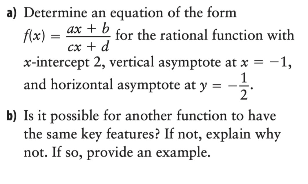 a) Determine an equation of the form
ax + b
f(x)
=
for the rational function with
cx + d
x-intercept 2, vertical asymptote at x = -1,
1
= ——
and horizontal asymptote at y
2
b) Is it possible for another function to have
the same key features? If not, explain why
not. If so, provide an example.