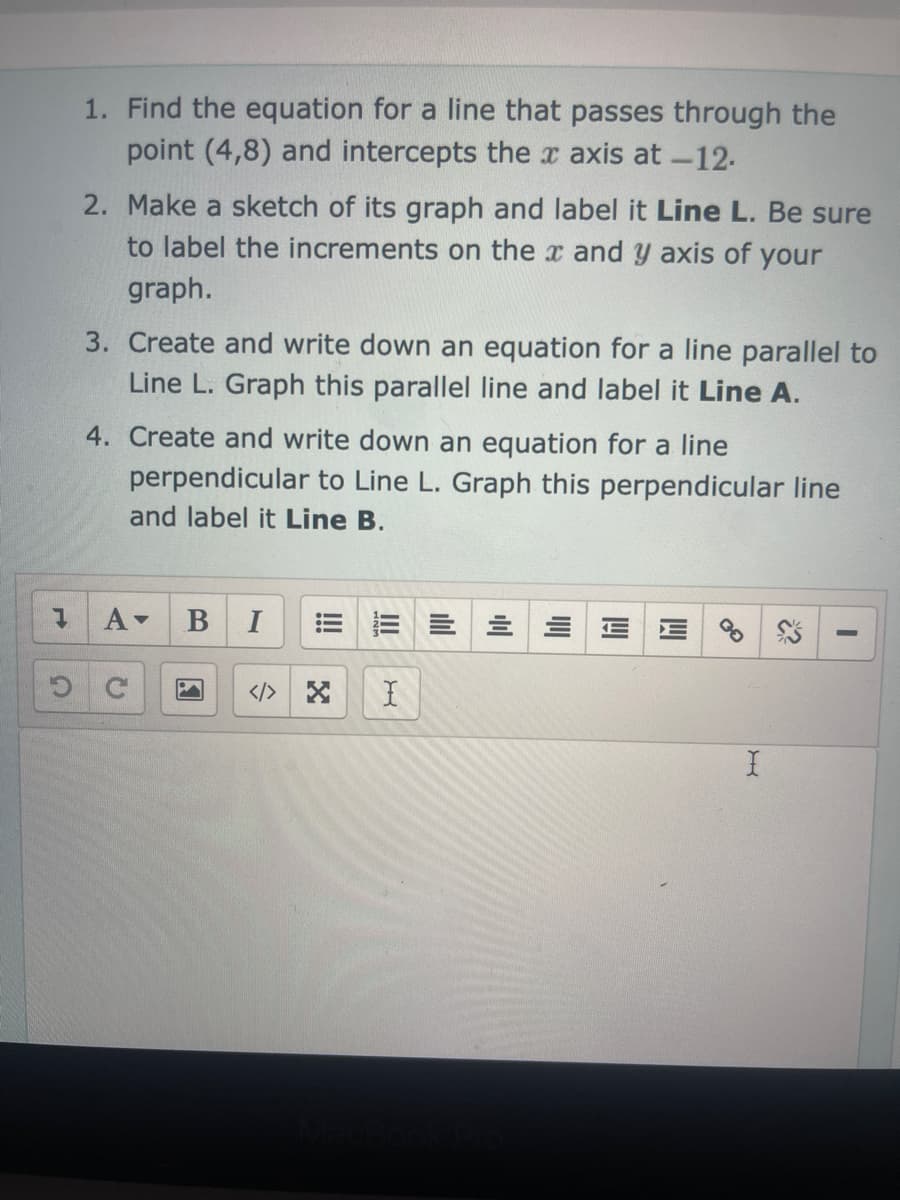 H
1. Find the equation for a line that passes through the
point (4,8) and intercepts the x axis at -12.
2. Make a sketch of its graph and label it Line L. Be sure
to label the increments on the x and y axis of your
graph.
3. Create and write down an equation for a line parallel to
Line L. Graph this parallel line and label it Line A.
4. Create and write down an equation for a line
perpendicular to Line L. Graph this perpendicular line
and label it Line B.
A▾ B I
I
X
2