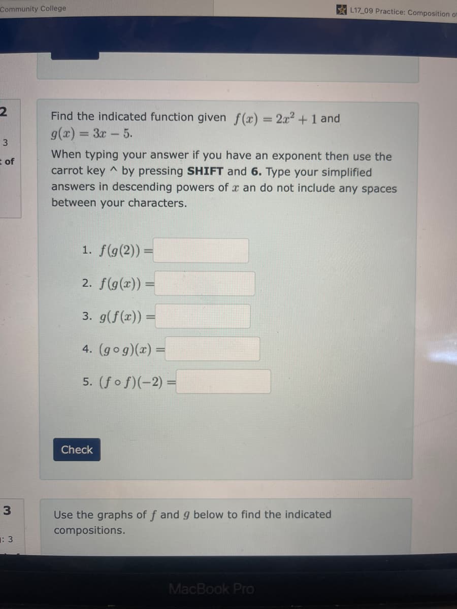 Community College
2
3
E of
3
: 3
Find the indicated function given f(x) = 2x² + 1 and
g(x)= = 3x - 5.
When typing your answer if you have an exponent then use the
carrot key by pressing SHIFT and 6. Type your simplified
answers in descending powers of x an do not include any spaces
between your characters.
1. f(g(2)) =
2. f(g(x)) =
3. g(f(x)) =
4. (gog)(x) =
5. (fof)(-2) =
Check
Use the graphs of f and g below to find the indicated
compositions.
L17_09 Practice: Composition of
MacBook Pro