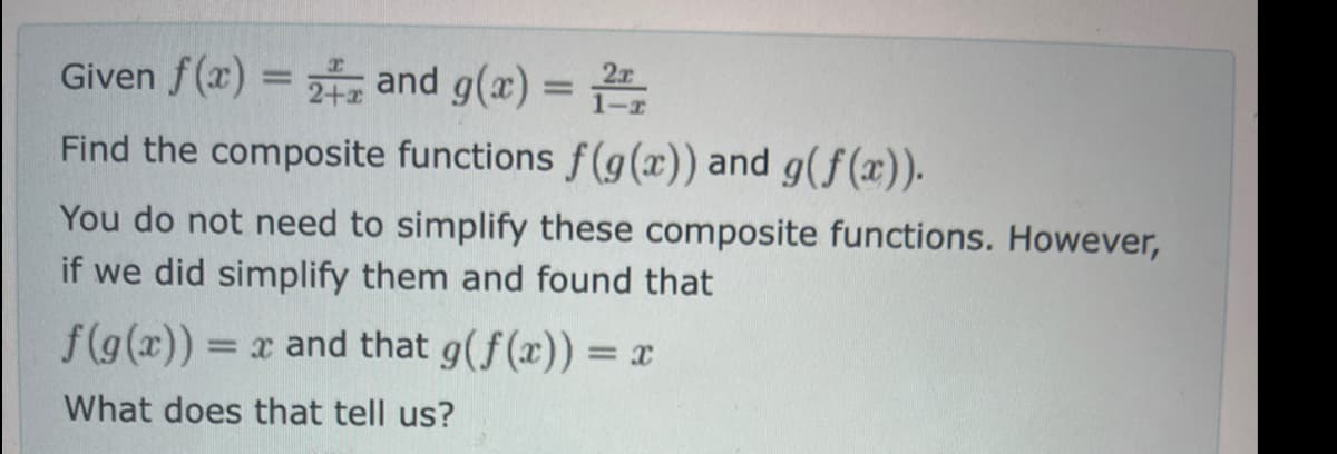 Given f(x) = 2 and g(x) = 2
Find the composite functions f(g(x)) and g(f(x)).
You do not need to simplify these composite functions. However,
if we did simplify them and found that
f(g(x)) = x and that g(f(x)) = x
What does that tell us?