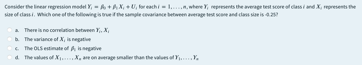 Consider the linear regression model Y; = Bo + B1 X; + Ui for each i =
1,...,n, where Y; represents the average test score of class i and X; represents the
size of class i. Which one of the following is true if the sample covariance between average test score and class size is -0.25?
а.
There is no correlation between Y;, X;
b. The variance of X; is negative
С.
The OLS estimate of B1 is negative
d. The values of X1, ..., Xn are on average smaller than the values of Y1, . .. , Yn
