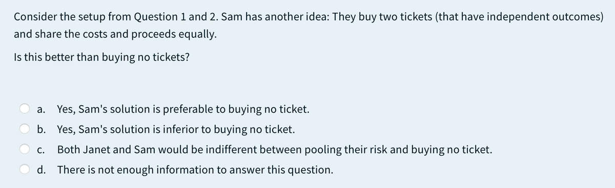 Consider the setup from Question 1 and 2. Sam has another idea: They buy two tickets (that have independent outcomes)
and share the costs and proceeds equally.
Is this better than buying no tickets?
a. Yes, Sam's solution is preferable to buying no ticket.
b. Yes, Sam's solution is inferior to buying no ticket.
C.
Both Janet and Sam would be indifferent between pooling their risk and buying no ticket.
d. There is not enough information to answer this question.
