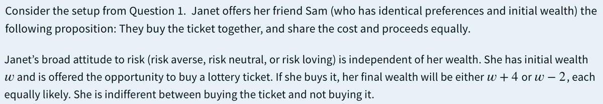 Consider the setup from Question 1. Janet offers her friend Sam (who has identical preferences and initial wealth) the
following proposition: They buy the ticket together, and share the cost and proceeds equally.
Janet's broad attitude to risk (risk averse, risk neutral, or risk loving) is independent of her wealth. She has initial wealth
w and is offered the opportunity to buy a lottery ticket. If she buys it, her final wealth will be either w + 4 or w – 2, each
equally likely. She is indifferent between buying the ticket and not buying it.
