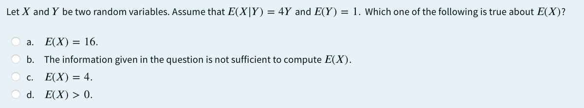 Let X and Y be two random variables. Assume that E(X|Y) = 4Y and E(Y) = 1. Which one of the following is true about E(X)?
а.
E(X) = 16.
b. The information given in the question is not sufficient to compute E(X).
С.
E(X) = 4.
d. E(X) > 0.
